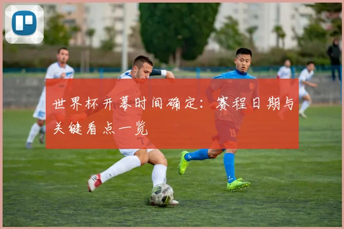 世界杯开幕时间确定:赛程日期与关键看点一览