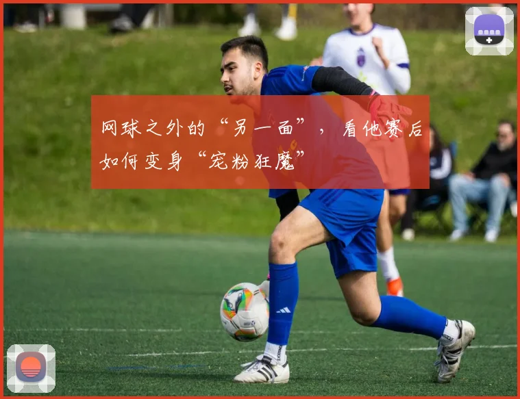 网球之外的“另一面”,看他赛后如何变身“宠粉狂魔”