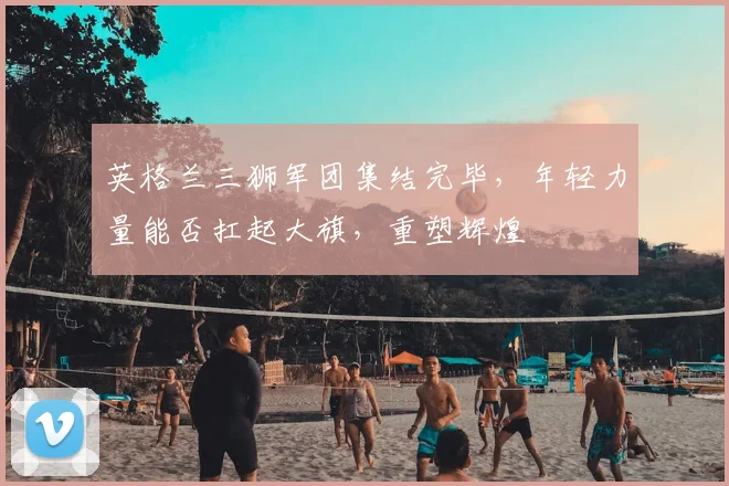 英格兰三狮军团集结完毕，年轻力量能否扛起大旗，重塑辉煌