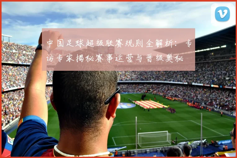 中国足球超级联赛规则全解析：专访专家揭秘赛事运营与晋级奥秘