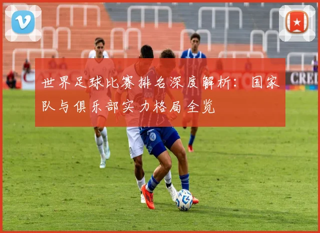 世界足球比赛排名深度解析:国家队与俱乐部实力格局全览