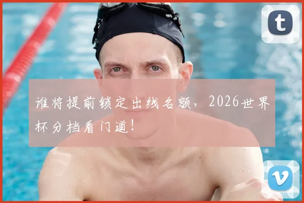 谁将提前锁定出线名额，2026世界杯分档看门道！