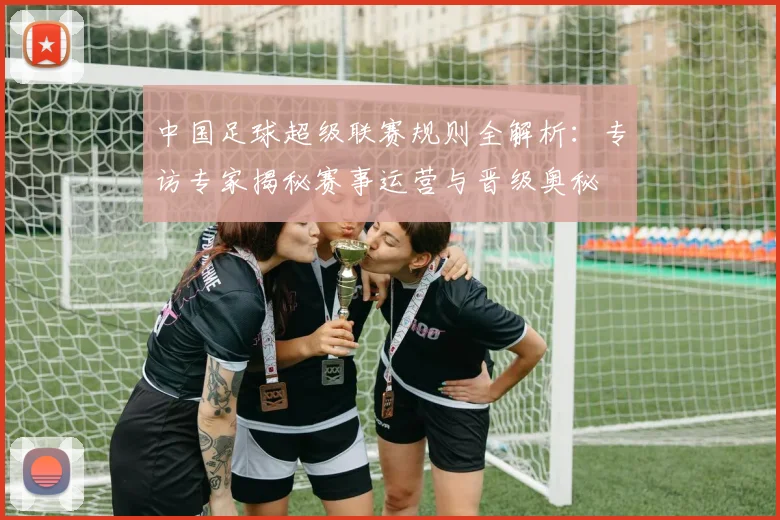 中国足球超级联赛规则全解析：专访专家揭秘赛事运营与晋级奥秘