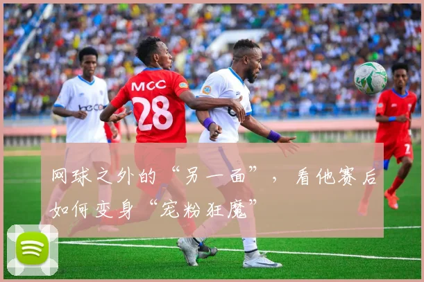 网球之外的“另一面”,看他赛后如何变身“宠粉狂魔”