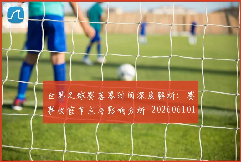 世界足球赛落幕时间深度解析:赛事收官节点与影响分析_20260610190234