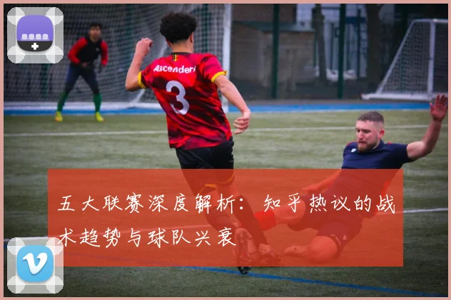 五大联赛深度解析:知乎热议的战术趋势与球队兴衰