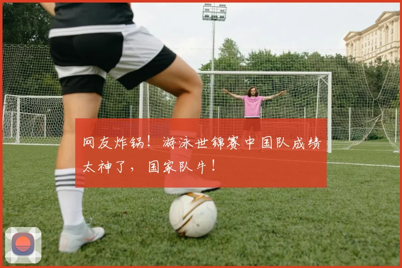网友炸锅！游泳世锦赛中国队成绩太神了，国家队牛！