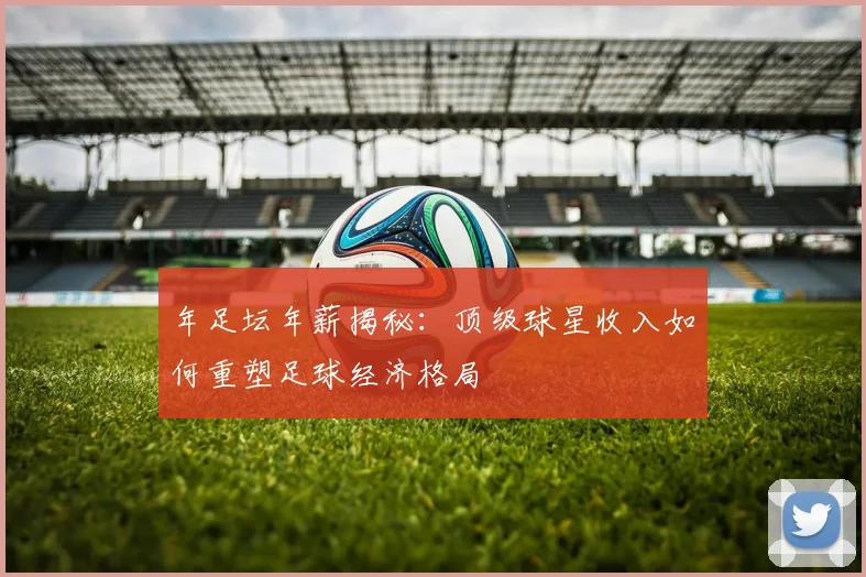 年足坛年薪揭秘:顶级球星收入如何重塑足球经济格局