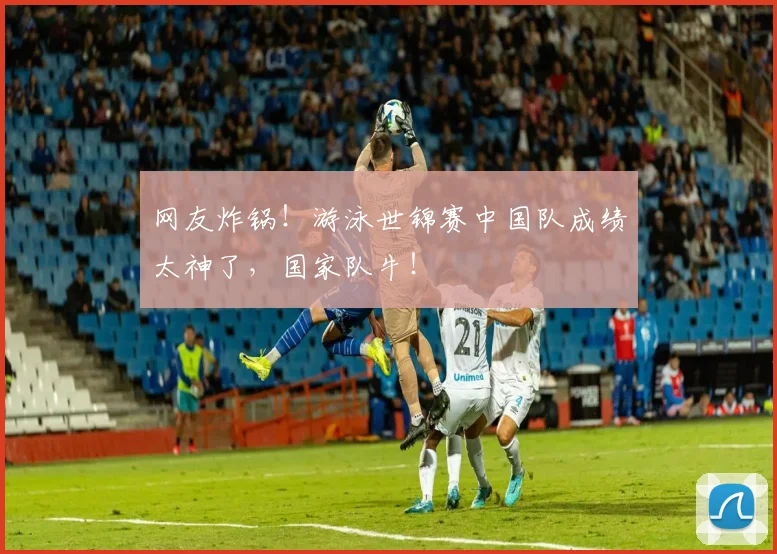 网友炸锅!游泳世锦赛中国队成绩太神了,国家队牛!