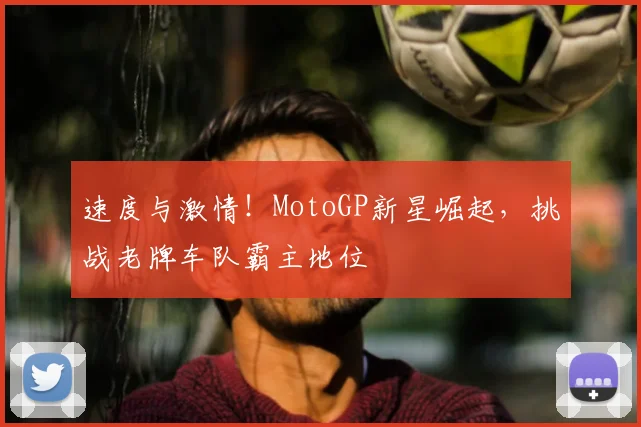 速度与激情！MotoGP新星崛起，挑战老牌车队霸主地位